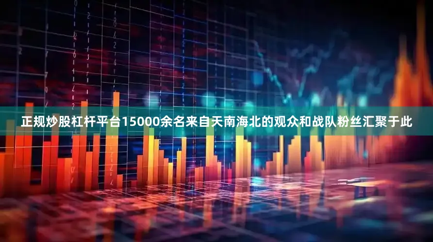正规炒股杠杆平台15000余名来自天南海北的观众和战队粉丝汇聚于此
