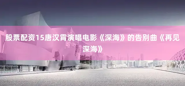 股票配资15唐汉霄演唱电影《深海》的告别曲《再见深海》