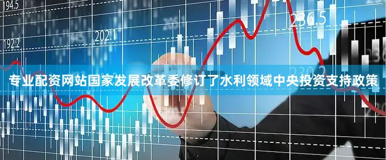 专业配资网站国家发展改革委修订了水利领域中央投资支持政策