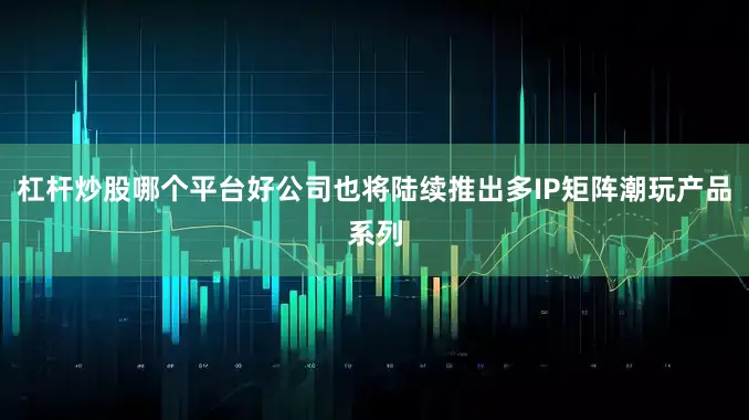 杠杆炒股哪个平台好公司也将陆续推出多IP矩阵潮玩产品系列