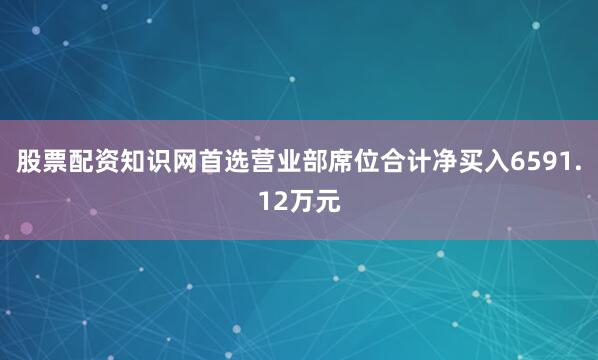 股票配资知识网首选营业部席位合计净买入6591.12万元
