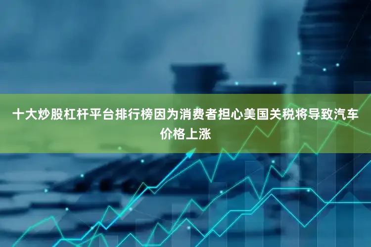 十大炒股杠杆平台排行榜因为消费者担心美国关税将导致汽车价格上涨