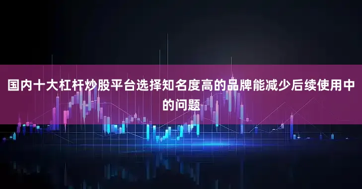 国内十大杠杆炒股平台选择知名度高的品牌能减少后续使用中的问题