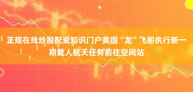 正规在线炒股配资知识门户美国“龙”飞船执行新一期载人航天任务前往空间站