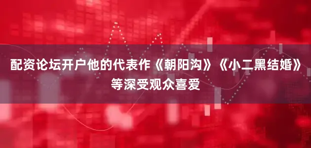 配资论坛开户他的代表作《朝阳沟》《小二黑结婚》等深受观众喜爱