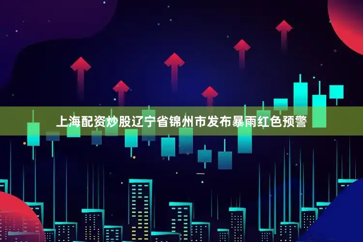 上海配资炒股辽宁省锦州市发布暴雨红色预警