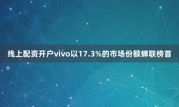 线上配资开户vivo以17.3%的市场份额蝉联榜首